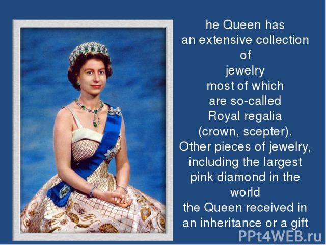 he Queen has an extensive collection of jewelry most of which are so-called Royal regalia (crown, scepter). Other pieces of jewelry, including the largest pink diamond in the world the Queen received in an inheritance or a gift