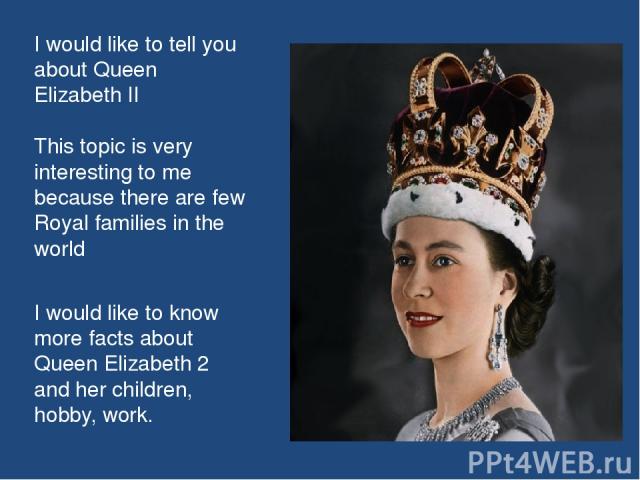 I would like to tell you about Queen Elizabeth II This topic is very interesting to me because there are few Royal families in the world I would like to know more facts about Queen Elizabeth 2 and her children, hobby, work.