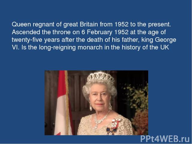 Queen regnant of great Britain from 1952 to the present. Ascended the throne on 6 February 1952 at the age of twenty-five years after the death of his father, king George VI. Is the long-reigning monarch in the history of the UK