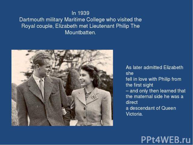 In 1939 Dartmouth military Maritime College who visited the Royal couple, Elizabeth met Lieutenant Philip The Mountbatten. As later admitted Elizabeth she fell in love with Philip from the first sight – and only then learned that the maternal side h…