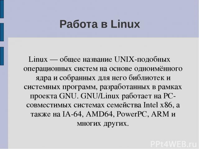 Работа в Linux Linux — общее название UNIX-подобных операционных систем на основе одноимённого ядра и собранных для него библиотек и системных программ, разработанных в рамках проекта GNU. GNU/Linux работает на PC-совместимых системах семейства Inte…