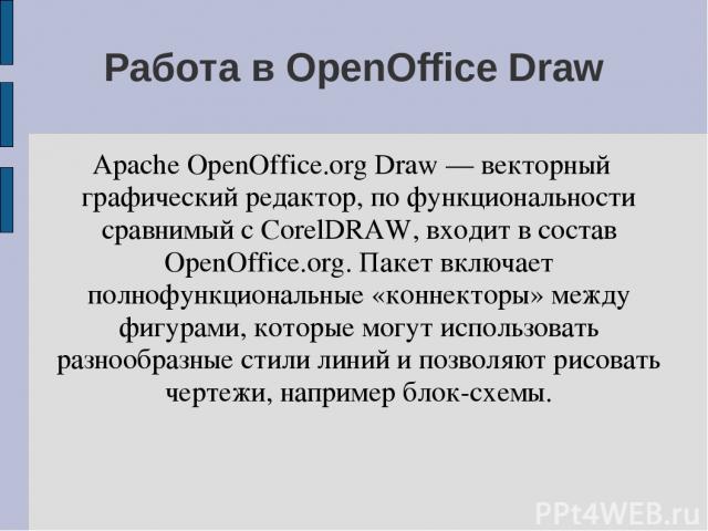 Работа в OpenOffice Draw Apache OpenOffice.org Draw — векторный графический редактор, по функциональности сравнимый с CorelDRAW, входит в состав OpenOffice.org. Пакет включает полнофункциональные «коннекторы» между фигурами, которые могут использова…