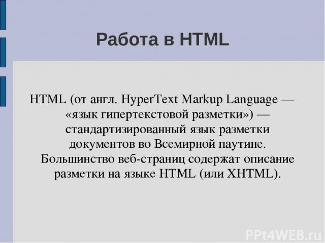 Работа в HTML HTML (от англ. HyperText Markup Language — «язык гипертекстовой разметки») — стандартизированный язык разметки документов во Всемирной паутине. Большинство веб-страниц содержат описание разметки на языке HTML (или XHTML).