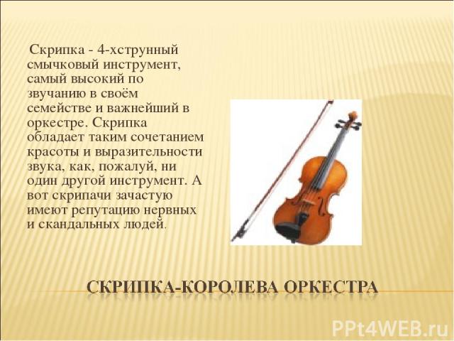   Скрипка - 4-хструнный смычковый инструмент, самый высокий по звучанию в своём семействе и важнейший в оркестре. Скрипка обладает таким сочетанием красоты и выразительности звука, как, пожалуй, ни один другой инструмент. А вот скрипачи зачастую име…