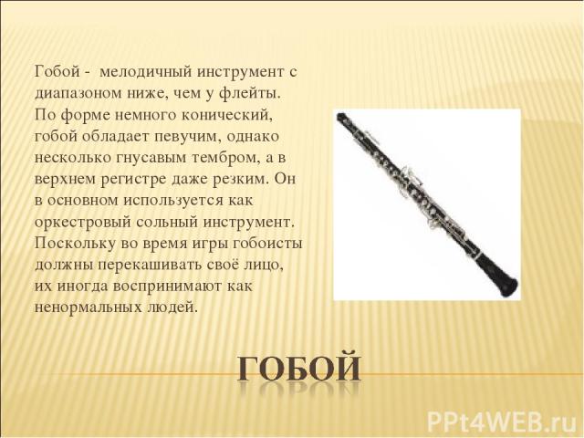   Гобой - мелодичный инструмент с диапазоном ниже, чем у флейты. По форме немного конический, гобой обладает певучим, однако несколько гнусавым тембром, а в верхнем регистре даже резким. Он в основном используется как оркестровый сольный инструмент.…