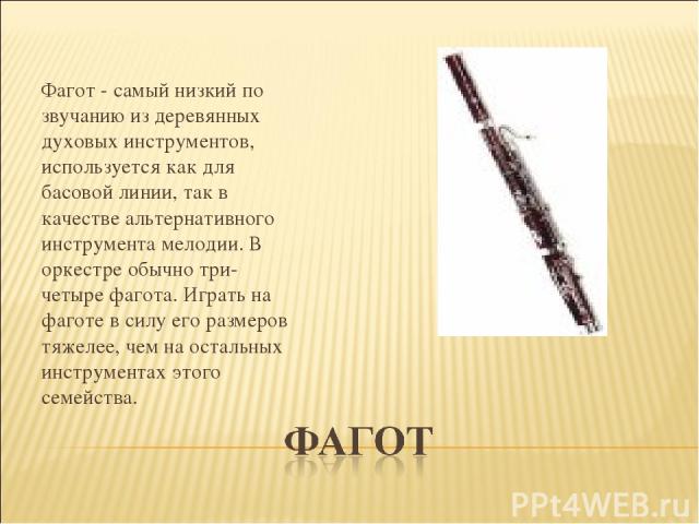   Фагот - самый низкий по звучанию из деревянных духовых инструментов, используется как для басовой линии, так в качестве альтернативного инструмента мелодии. В оркестре обычно три-четыре фагота. Играть на фаготе в силу его размеров тяжелее, чем на …