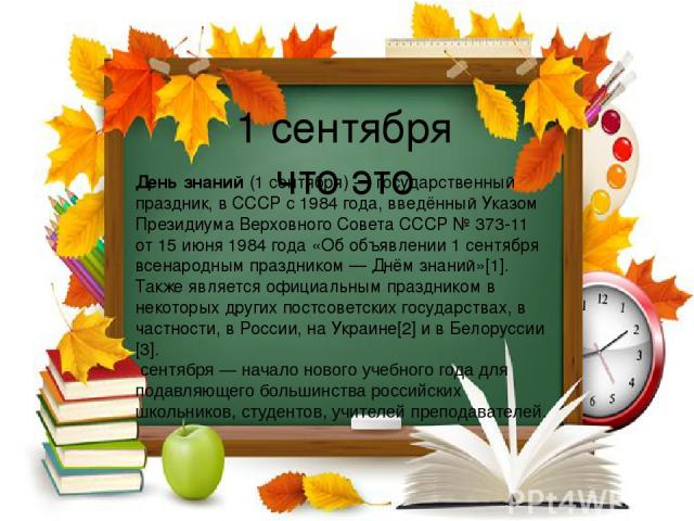 1 сентября что это День знаний (1 сентября) — государственный праздник, в СССР с 1984 года, введённый Указом Президиума Верховного Совета СССР № 373-11 от 15 июня 1984 года «Об объявлении 1 сентября всенародным праздником — Днём знаний»[1]. Также яв…