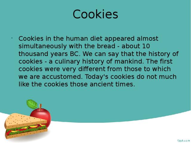 Cookies Cookies in the human diet appeared almost simultaneously with the bread - about 10 thousand years BC. We can say that the history of cookies - a culinary history of mankind. The first cookies were very different from those to which we are ac…