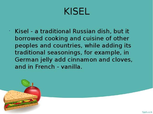 KISEL Kisel - a traditional Russian dish, but it borrowed cooking and cuisine of other peoples and countries, while adding its traditional seasonings, for example, in German jelly add cinnamon and cloves, and in French - vanilla.