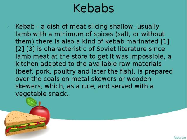 Kebabs Kebab - a dish of meat slicing shallow, usually lamb with a minimum of spices (salt, or without them) there is also a kind of kebab marinated [1] [2] [3] is characteristic of Soviet literature since lamb meat at the store to get it was imposs…