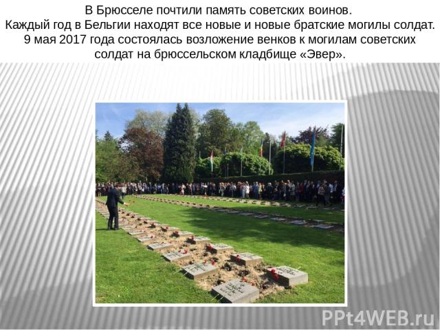 В Брюсселе почтили память советских воинов. Каждый год в Бельгии находят все новые и новые братские могилы солдат. 9 мая 2017 года состоялась возложение венков к могилам советских солдат на брюссельском кладбище «Эвер».