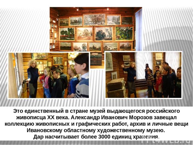 Это единственный в стране музей выдающегося российского живописца XX века. Александр Иванович Морозов завещал коллекцию живописных и графических работ, архив и личные вещи Ивановскому областному художественному музею. Дар насчитывает более 3000 един…