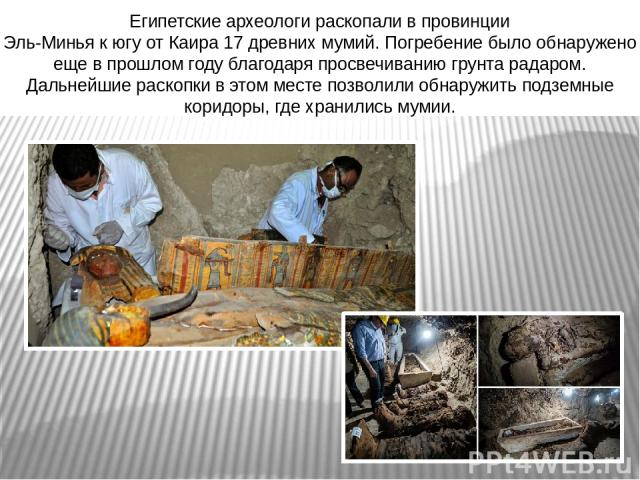  Египетские археологи раскопали в провинции  Эль-Минья к югу от Каира 17 древних мумий. Погребение было обнаружено еще в прошлом году благодаря просвечиванию грунта радаром. Дальнейшие раскопки в этом месте позволили обнаружить подземные коридоры, г…