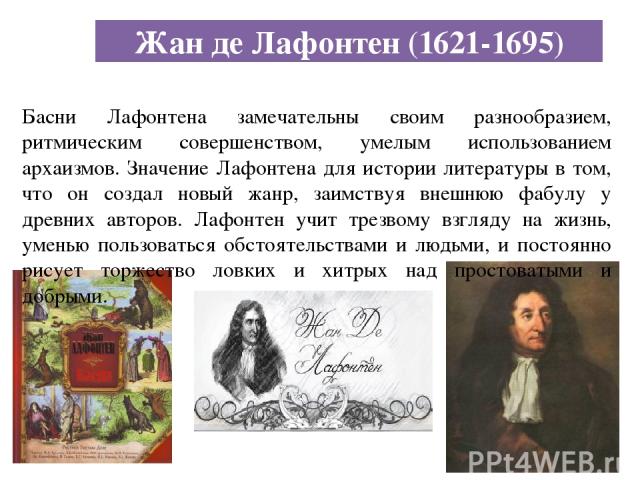 Жан де Лафонтен (1621-1695) Басни Лафонтена замечательны своим разнообразием, ритмическим совершенством, умелым использованием архаизмов. Значение Лафонтена для истории литературы в том, что он создал новый жанр, заимствуя внешнюю фабулу у древних а…