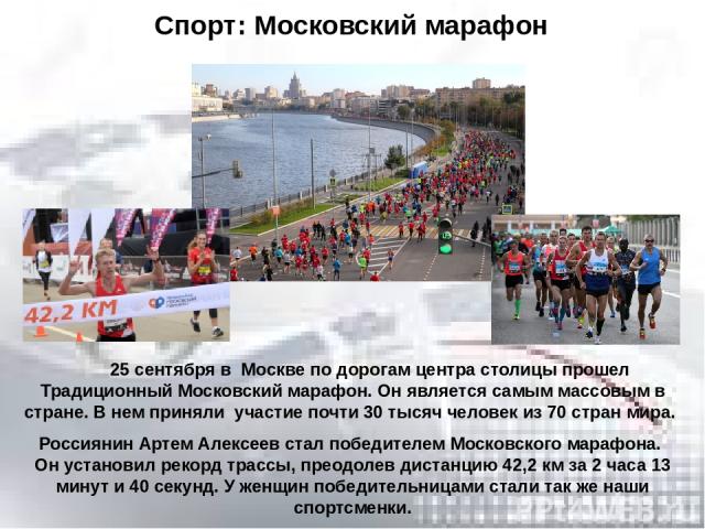 25 сентября в Москве по дорогам центра столицы прошел Традиционный Московский марафон. Он является самым массовым в стране. В нем приняли участие почти 30 тысяч человек из 70 стран мира. Россиянин Артем Алексеев стал победителем Московского марафона…