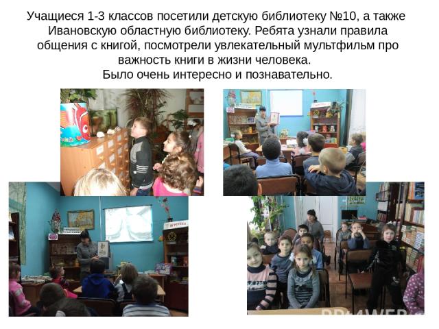 Учащиеся 1-3 классов посетили детскую библиотеку №10, а также Ивановскую областную библиотеку. Ребята узнали правила общения с книгой, посмотрели увлекательный мультфильм про важность книги в жизни человека. Было очень интересно и познавательно.