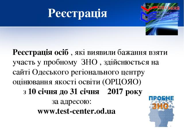Реєстрація Реєстрація осіб , які виявили бажання взяти участь у пробному ЗНО , здійснюється на сайті Одеського регіонального центру оцінювання якості освіти (ОРЦОЯО) з 10 січня до 31 січня 2017 року за адресою: www.test-center.od.ua
