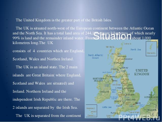 Situation The United Kingdom is the greater part of the British Isles. The UK is situated north-west of the European continent between the Atlantic Ocean and the North Sea. It has a total land area of 244,100 square kilometres, of which nearly 99% i…