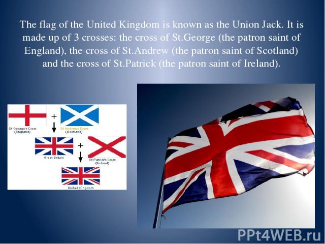 The flag of the United Kingdom is known as the Union Jack. It is made up of 3 crosses: the cross of St.George (the patron saint of England), the cross of St.Andrew (the patron saint of Scotland) and the cross of St.Patrick (the patron saint of Ireland).