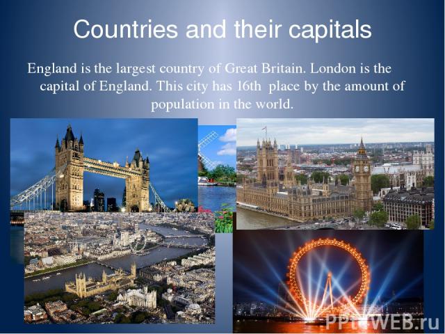 Countries and their capitals England is the largest country of Great Britain. London is the capital of England. This city has 16th place by the amount of population in the world.