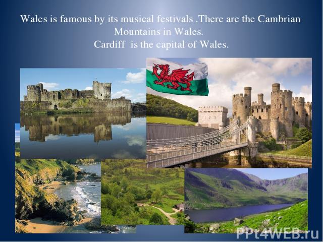 Wales is famous by its musical festivals .There are the Cambrian Mountains in Wales. Cardiff is the capital of Wales.