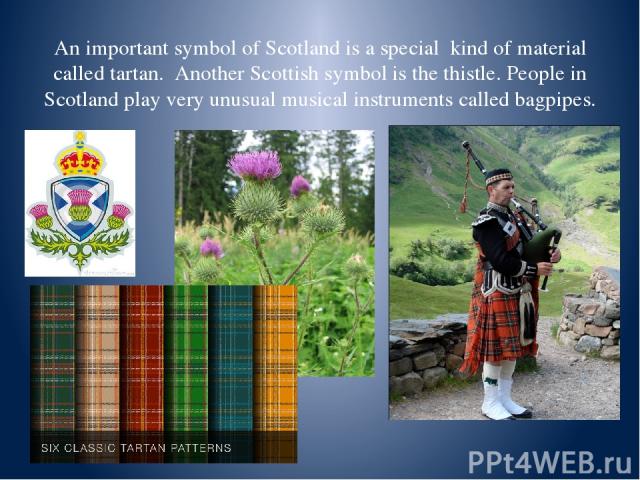 An important symbol of Scotland is a special kind of material called tartan. Another Scottish symbol is the thistle. People in Scotland play very unusual musical instruments called bagpipes.