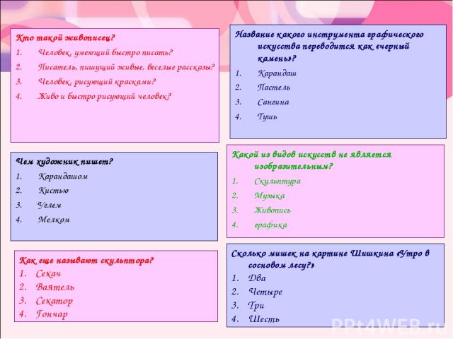 Кто такой живописец? Человек, умеющий быстро писать? Писатель, пишущий живые, веселые рассказы? Человек, рисующий красками? Живо и быстро рисующий человек? Название какого инструмента графического искусства переводится как «черный камень»? Карандаш …