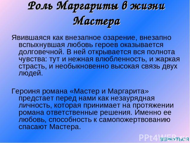 Роль Маргариты в жизни Мастера Явившаяся как внезапное озарение, внезапно вспыхнувшая любовь героев оказывается долговечной. В ней открывается вся полнота чувства: тут и нежная влюбленность, и жаркая страсть, и необыкновенно высокая связь двух людей…