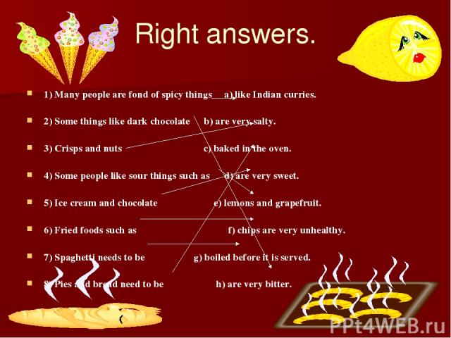 Right answers. 1) Many people are fond of spicy things a) like Indian curries. 2) Some things like dark chocolate b) are very salty. 3) Crisps and nuts c) baked in the oven. 4) Some people like sour things such as d) are very sweet. 5) Ice cream and…