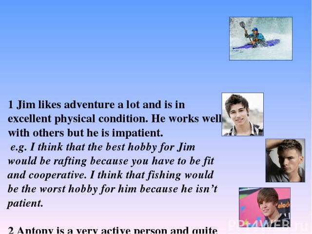 1 Jim likes adventure a lot and is in excellent physical condition. He works well with others but he is impatient. e.g. I think that the best hobby for Jim would be rafting because you have to be fit and cooperative. I think that fishing would be th…