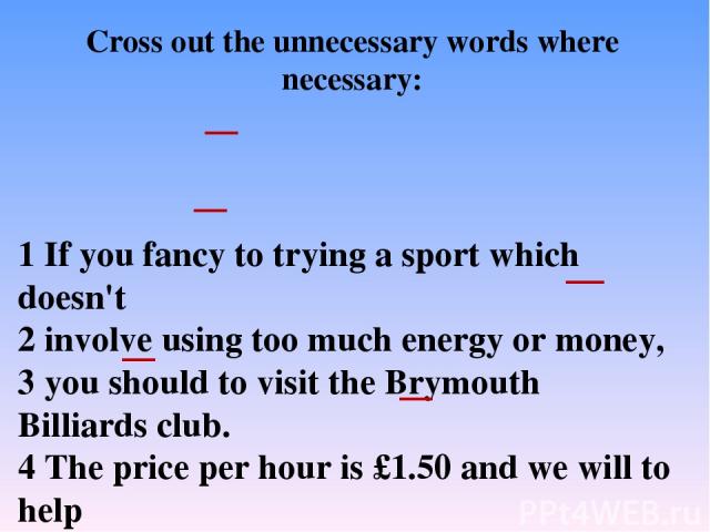 1 If you fancy to trying a sport which doesn't 2 involve using too much energy or money, 3 you should to visit the Brymouth Billiards club. 4 The price per hour is £1.50 and we will to help 5 you improve your game. So, if you 6 enjoy to playing bill…