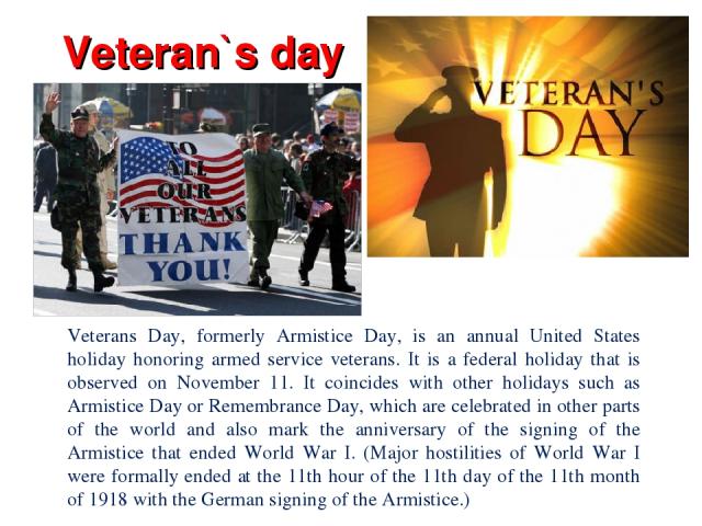 Veteran`s day Veterans Day, formerly Armistice Day, is an annual United States holiday honoring armed service veterans. It is a federal holiday that is observed on November 11. It coincides with other holidays such as Armistice Day or Remembrance Da…