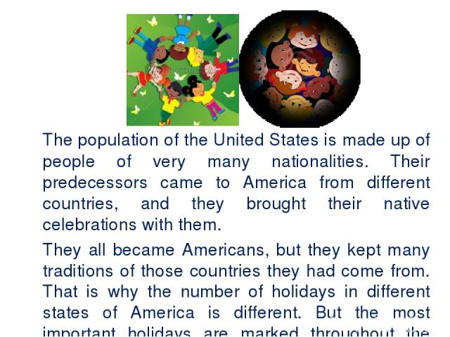 The population of the United States is made up of people of very many nationalities. Their predecessors came to America from different countries, and they brought their native celebrations with them. They all became Americans, but they kept many tra…