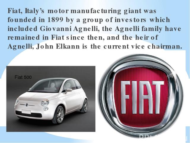 Fiat, Italy’s motor manufacturing giant was founded in 1899 by a group of investors which included Giovanni Agnelli, the Agnelli family have remained in Fiat since then, and the heir of Agnelli, John Elkann is the current vice chairman. Fiat 500