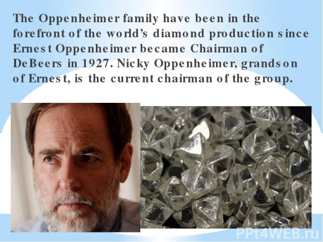 The Oppenheimer family have been in the forefront of the world’s diamond production since Ernest Oppenheimer became Chairman of DeBeers in 1927. Nicky Oppenheimer, grandson of Ernest, is the current chairman of the group.