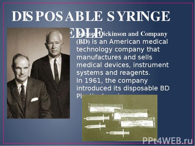 DISPOSABLE SYRINGE AND NEEDLE Becton, Dickinson and Company (BD) is an American medical technology company that manufactures and sells medical devices, instrument systems and reagents. In 1961, the company introduced its disposable BD Plastipak syringe.