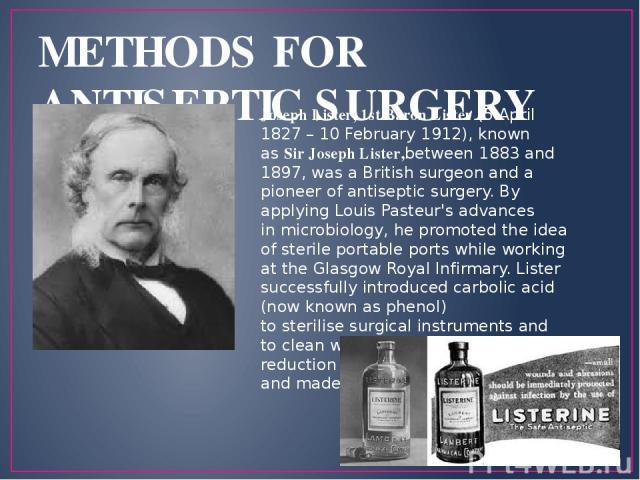 METHODS FOR ANTISEPTIC SURGERY Joseph Lister, 1st Baron Lister (5 April 1827 – 10 February 1912), known as Sir Joseph Lister,between 1883 and 1897, was a British surgeon and a pioneer of antiseptic surgery. By applying Louis Pasteur's advances in mi…