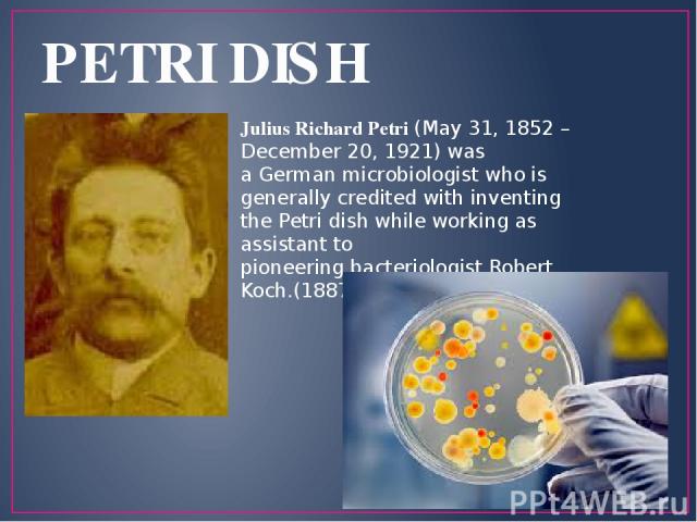 PETRI DISH Julius Richard Petri (May 31, 1852 – December 20, 1921) was a German microbiologist who is generally credited with inventing the Petri dish while working as assistant to pioneering bacteriologist Robert Koch.(1887)