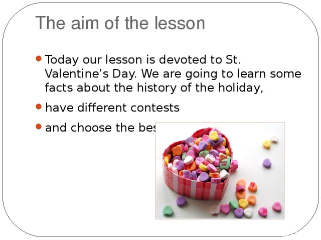 The aim of the lesson Today our lesson is devoted to St. Valentine’s Day. We are going to learn some facts about the history of the holiday, have different contests and choose the best pair.