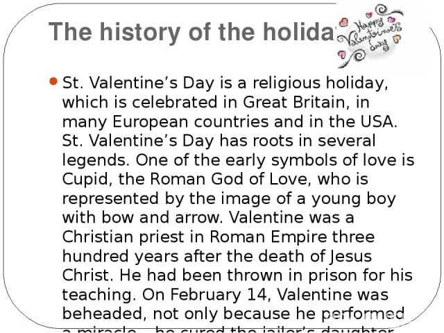 The history of the holiday. St. Valentine’s Day is a religious holiday, which is celebrated in Great Britain, in many European countries and in the USA. St. Valentine’s Day has roots in several legends. One of the early symbols of love is Cupid, the…