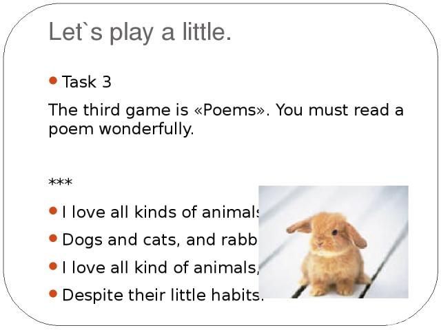 Let`s play a little. Task 3 The third game is «Poems». You must read a poem wonderfully. *** I love all kinds of animals, Dogs and cats, and rabbits. I love all kind of animals, Despite their little habits.