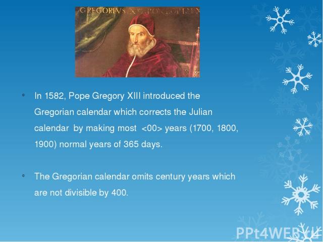In 1582, Pope Gregory XIII introduced the Gregorian calendar which corrects the Julian calendar by making most years (1700, 1800, 1900) normal years of 365 days. The Gregorian calendar omits century years which are not divisible by 400.