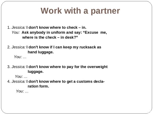 Work with a partner 1. Jessica: I don’t know where to check – in. You: Ask anybody in uniform and say: “Excuse me, where is the check – in desk?” 2. Jessica: I don’t know if I can keep my rucksack as hand luggage. You: … 3. Jessica: I don’t know whe…
