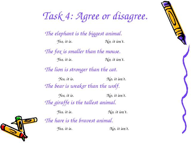 Task 4: Agree or disagree. The elephant is the biggest animal. The fox is smaller than the mouse. The lion is stronger than the cat. The bear is weaker than the wolf. The giraffe is the tallest animal. The hare is the bravest animal. Yes, it is. No,…