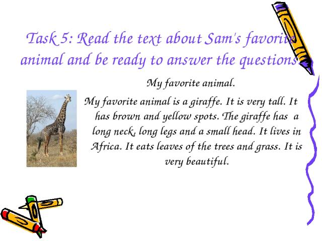 Task 5: Read the text about Sam's favorite animal and be ready to answer the questions. My favorite animal. My favorite animal is a giraffe. It is very tall. It has brown and yellow spots. The giraffe has a long neck, long legs and a small head. It …