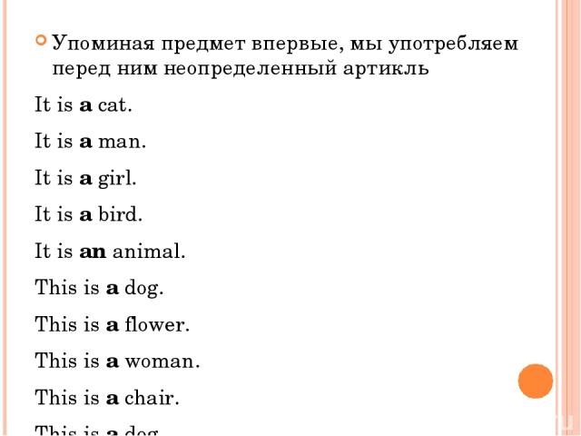 Упоминая предмет впервые, мы употребляем перед ним неопределенный артикль It is a cat. It is a man. It is a girl. It is a bird. It is an animal. This is a dog. This is a flower. This is a woman. This is a chair. This is a dog.