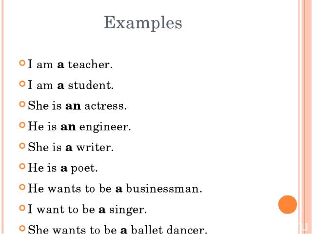 I am a teacher. I am a student. She is an actress. He is an engineer. She is a writer. He is a poet. He wants to be a businessman. I want to be a singer. She wants to be a ballet dancer. Examples