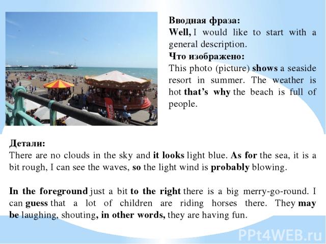 Вводная фраза:  Well, I would like to start with a general description. Что изображено:  This photo (picture) shows a seaside resort in summer. The weather is hot that’s why the beach is full of people. Детали:  There are no clouds in the sky and it…