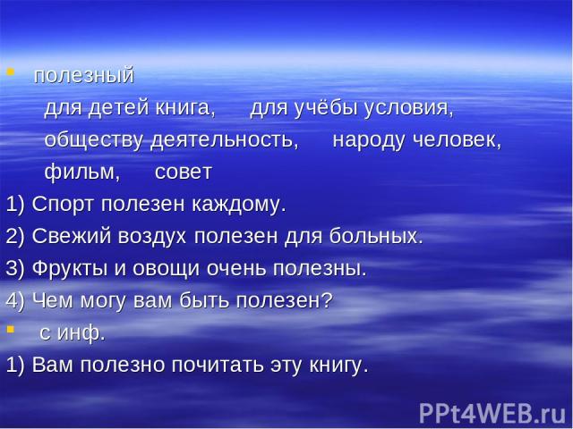 полезный ～ для детей книга, ～ для учёбы условия, ～ обществу деятельность, ～ народу человек, ～ фильм, ～ совет 1) Спорт полезен каждому. 2) Свежий воздух полезен для больных. 3) Фрукты и овощи очень полезны. 4) Чем могу вам быть полезен? с инф. …