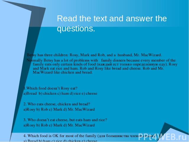 Read the text and answer the questions. Betsy has three children: Rosy, Mark and Rob, and a husband, Mr. MacWizard. Normally Betsy has a lot of problems with family dinners because every member of the family eats оnly certain kinds of food (каждый е…